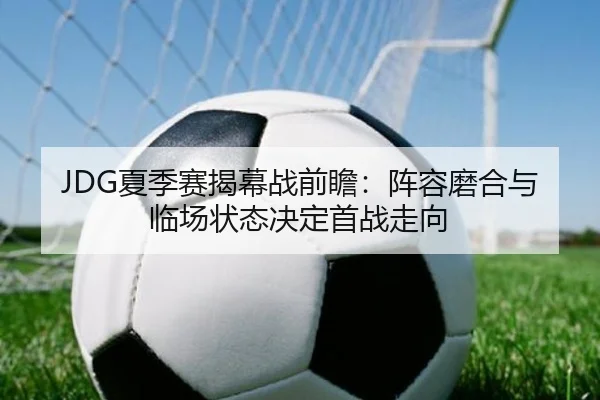 JDG夏季赛揭幕战前瞻：阵容磨合与临场状态决定首战走向