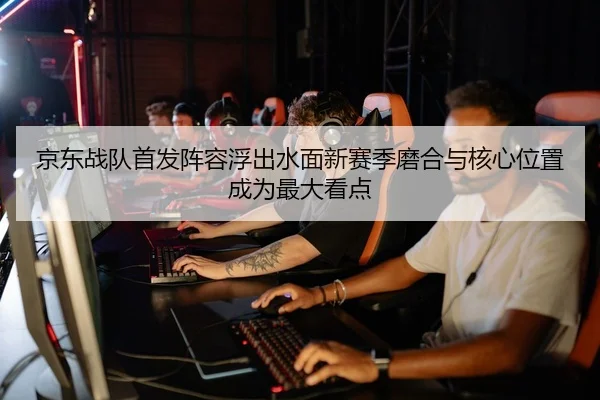 京东战队首发阵容浮出水面新赛季磨合与核心位置成为最大看点